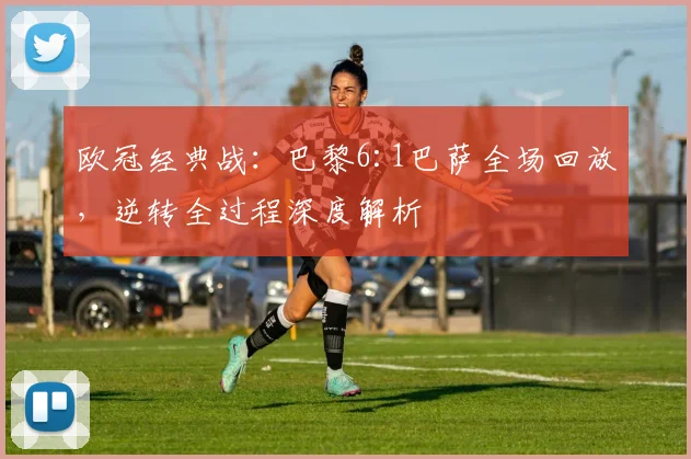欧冠经典战：巴黎6:1巴萨全场回放，逆转全过程深度解析