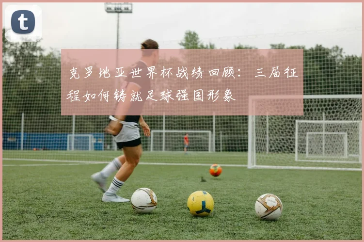 克罗地亚世界杯战绩回顾：三届征程如何铸就足球强国形象