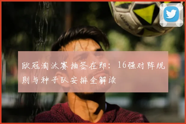 欧冠淘汰赛抽签在即：16强对阵规则与种子队安排全解读