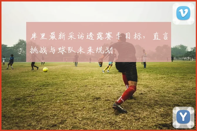 库里最新采访透露赛季目标,直言挑战与球队未来规划