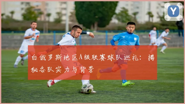 白俄罗斯地区A级联赛球队巡礼：揭秘各队实力与背景