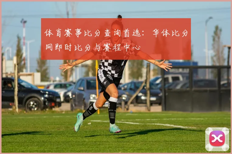 体育赛事比分查询首选:华体比分网即时比分与赛程中心
