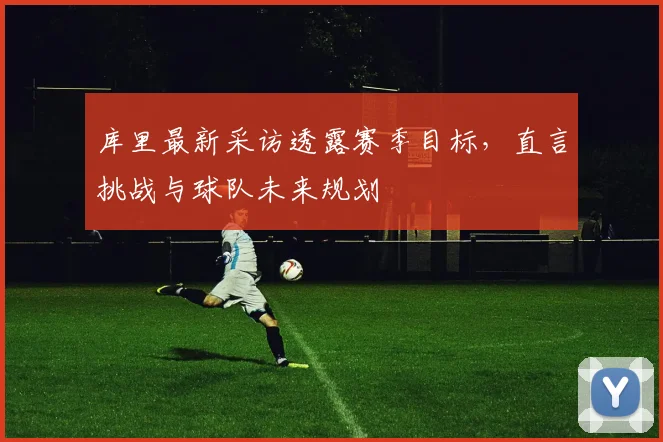库里最新采访透露赛季目标，直言挑战与球队未来规划