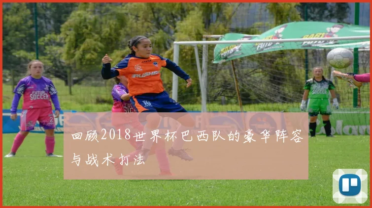 回顾2018世界杯巴西队的豪华阵容与战术打法