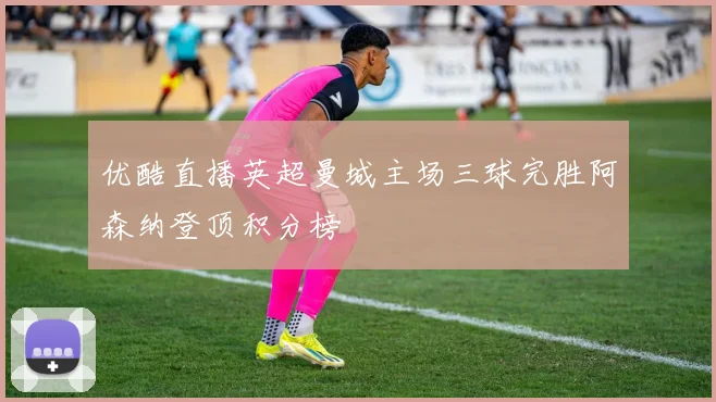 优酷直播英超曼城主场三球完胜阿森纳登顶积分榜