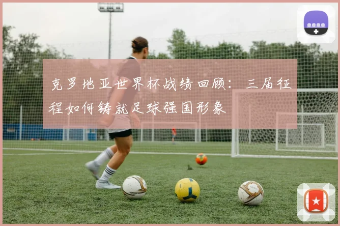克罗地亚世界杯战绩回顾:三届征程如何铸就足球强国形象