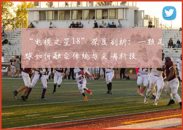 “电视之星18”深度剖析：一颗足球如何融合传统与尖端科技