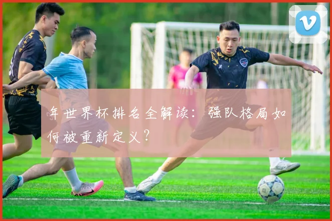 年世界杯排名全解读：强队格局如何被重新定义？