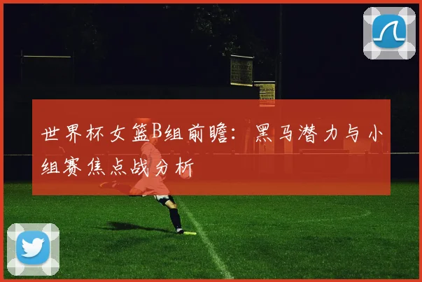 世界杯女篮B组前瞻：黑马潜力与小组赛焦点战分析