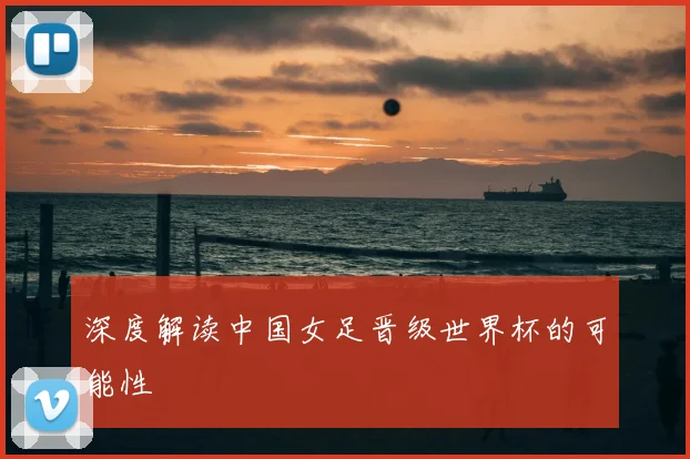 深度解读中国女足晋级世界杯的可能性