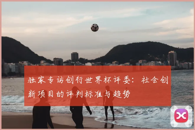 独家专访创行世界杯评委:社会创新项目的评判标准与趋势