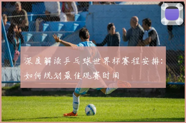 深度解读乒乓球世界杯赛程安排：如何规划最佳观赛时间