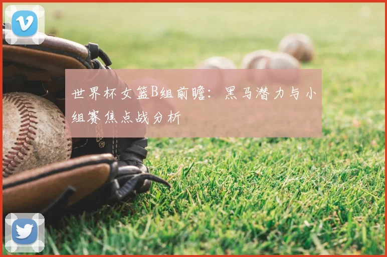 世界杯女篮B组前瞻：黑马潜力与小组赛焦点战分析