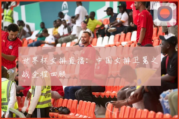 世界杯女排直播：中国女排卫冕之战全程回顾