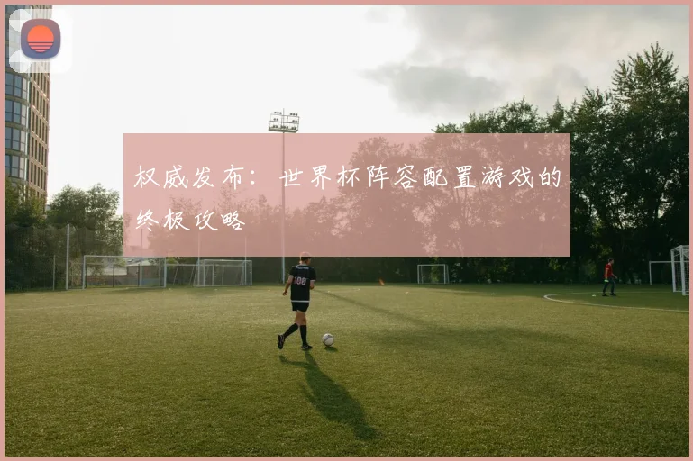 权威发布：世界杯阵容配置游戏的终极攻略