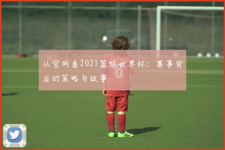 从官网看2021篮球世界杯：赛事背后的策略与故事