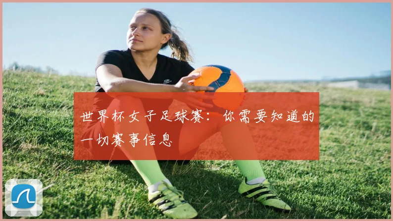 世界杯女子足球赛：你需要知道的一切赛事信息